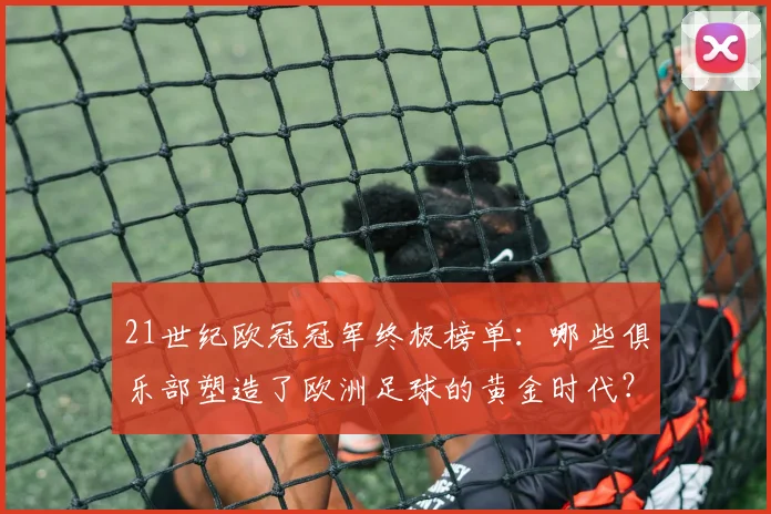 21世纪欧冠冠军终极榜单：哪些俱乐部塑造了欧洲足球的黄金时代？