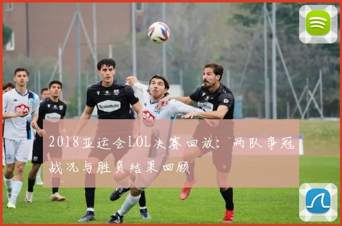 2018亚运会LOL决赛回放：两队争冠战况与胜负结果回顾