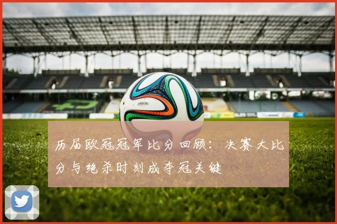 历届欧冠冠军比分回顾：决赛大比分与绝杀时刻成夺冠关键