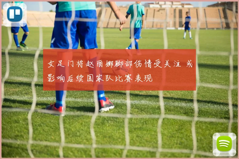 女足门将赵丽娜脚部伤情受关注 或影响后续国家队比赛表现