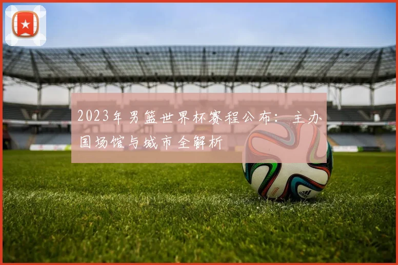 2023年男篮世界杯赛程公布：主办国场馆与城市全解析