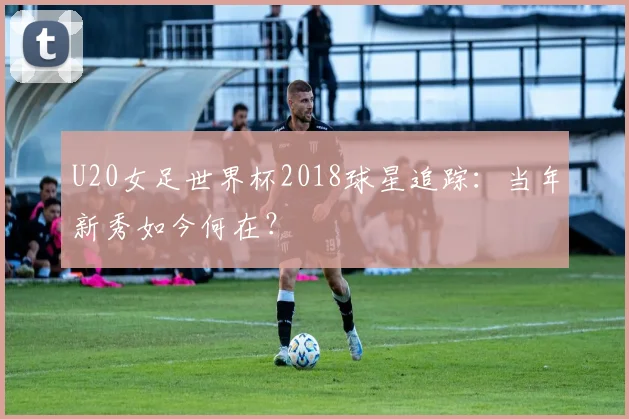 U20女足世界杯2018球星追踪：当年新秀如今何在？