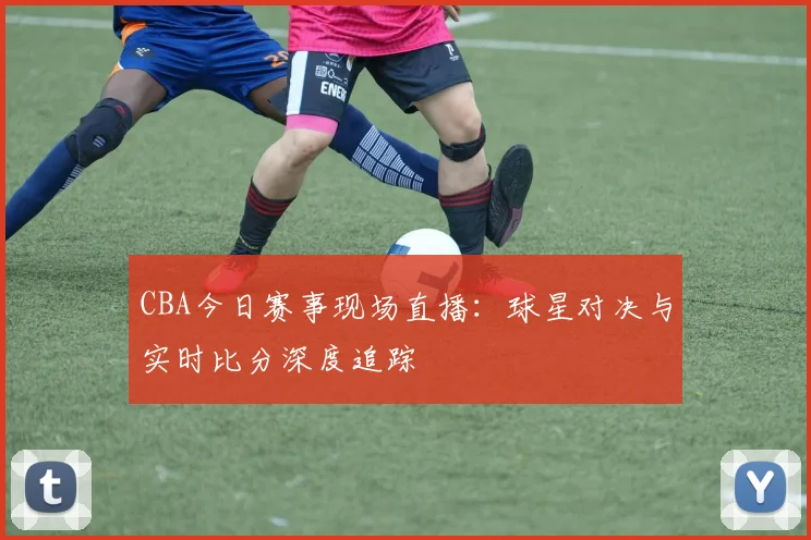 CBA今日赛事现场直播：球星对决与实时比分深度追踪