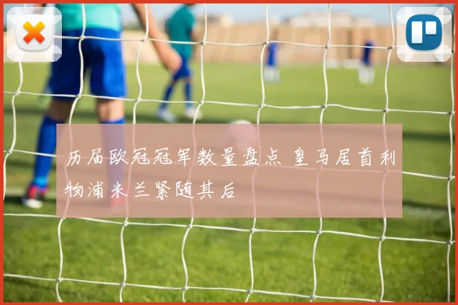 历届欧冠冠军数量盘点 皇马居首利物浦米兰紧随其后