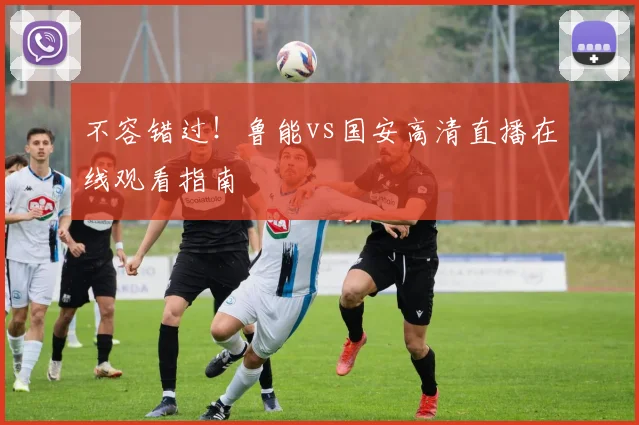 不容错过！鲁能vs国安高清直播在线观看指南