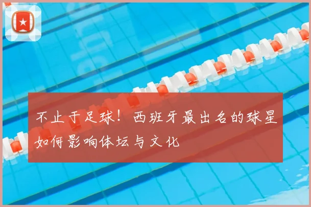 不止于足球！西班牙最出名的球星如何影响体坛与文化