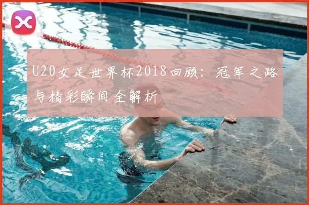 U20女足世界杯2018回顾：冠军之路与精彩瞬间全解析