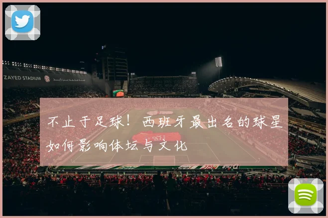 不止于足球！西班牙最出名的球星如何影响体坛与文化