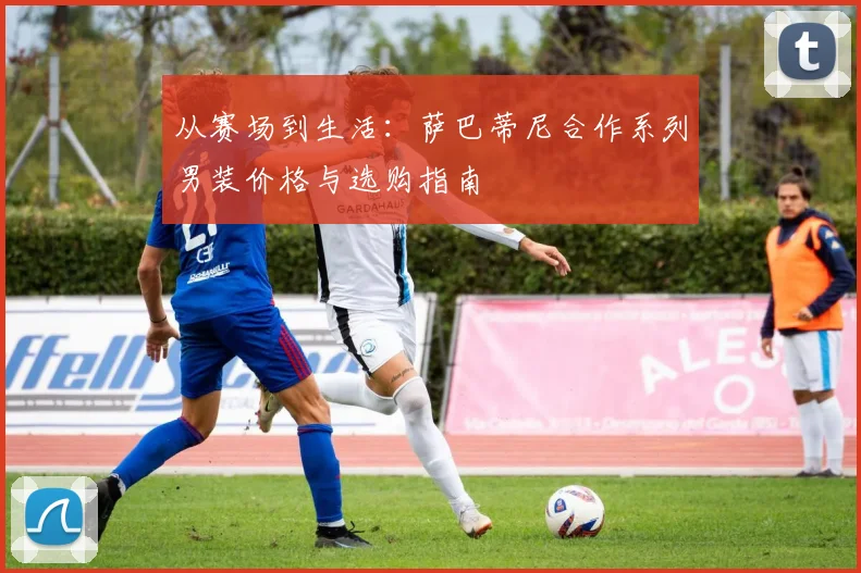 从赛场到生活：萨巴蒂尼合作系列男装价格与选购指南