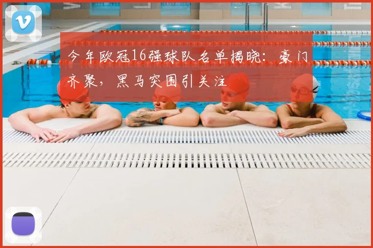 今年欧冠16强球队名单揭晓：豪门齐聚，黑马突围引关注