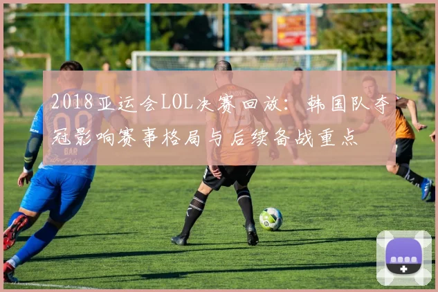 2018亚运会LOL决赛回放：韩国队夺冠影响赛事格局与后续备战重点