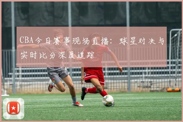 CBA今日赛事现场直播：球星对决与实时比分深度追踪