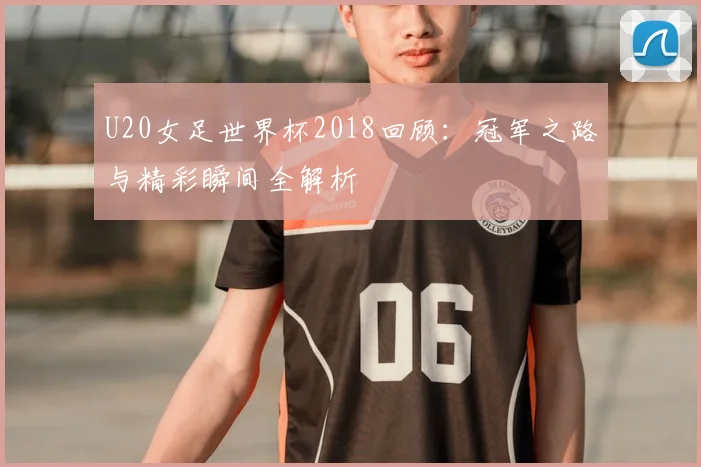 U20女足世界杯2018回顾：冠军之路与精彩瞬间全解析