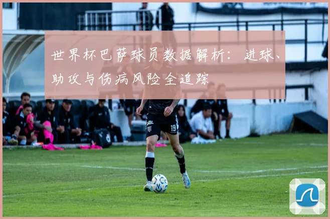 世界杯巴萨球员数据解析：进球、助攻与伤病风险全追踪