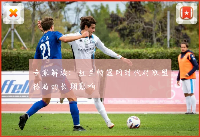 专家解读：杜兰特篮网时代对联盟格局的长期影响